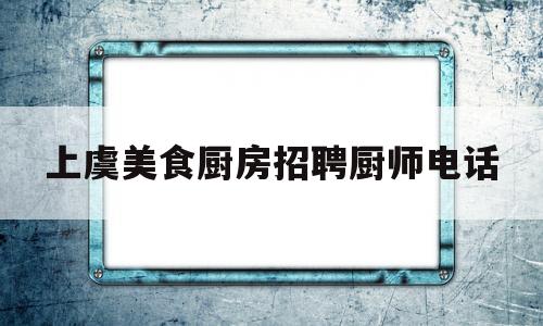 上虞美食厨房招聘厨师电话(上虞美食老店)