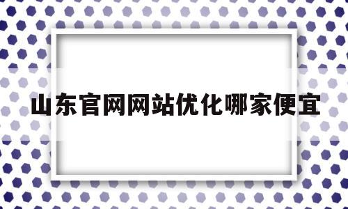 山东官网网站优化哪家便宜(山东优化网站排名哪家好)