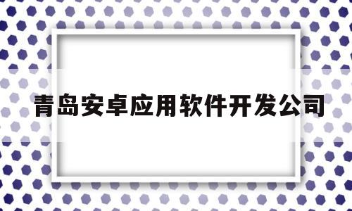 青岛安卓应用软件开发公司(青岛app开发公司前十名)