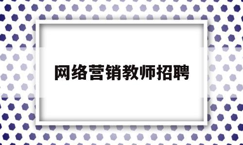 网络营销教师招聘(网络营销的招聘)