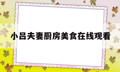 小吕夫妻厨房美食在线观看(小吕夫妻厨房美食在线观看免费)