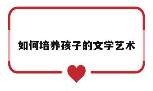 如何培养孩子的文学艺术(如何培养孩子的文学艺术素养)