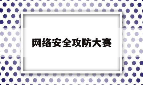 网络安全攻防大赛(网络安全攻防大赛等你来参赛)