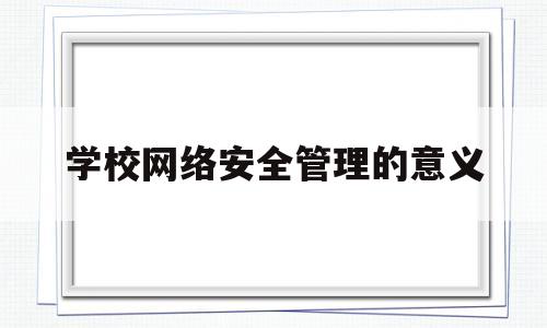 学校网络安全管理的意义(学校网络安全管理的意义是什么)