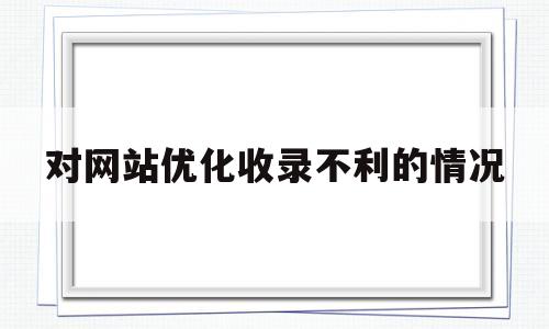 对网站优化收录不利的情况(对网站优化收录不利的情况说明)