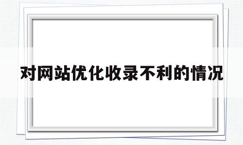 对网站优化收录不利的情况(对网站优化收录不利的情况说明)