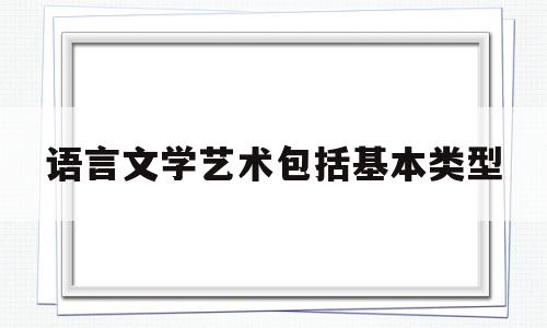 语言文学艺术包括基本类型(文学艺术界定,语言艺术分为)