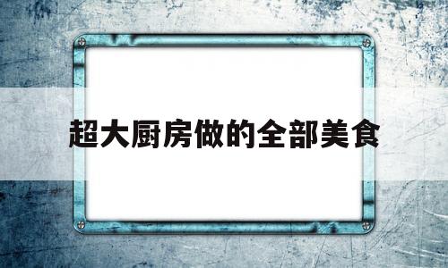 超大厨房做的全部美食(超大厨房做的全部美食)