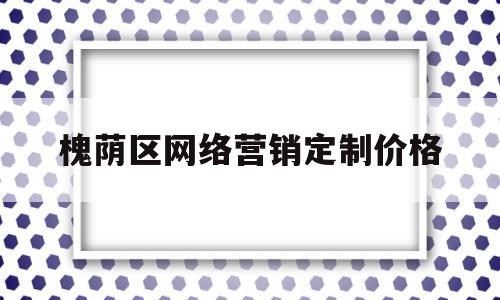 槐荫区网络营销定制价格(网络营销怎么收费)