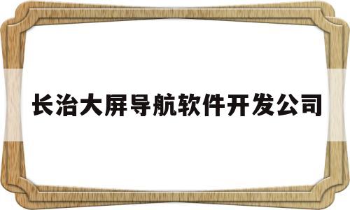 长治大屏导航软件开发公司(长治大屏导航软件开发公司怎么样)