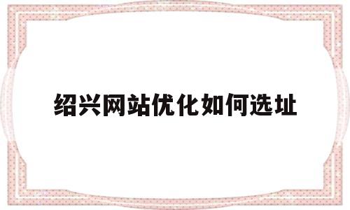 绍兴网站优化如何选址(绍兴网站关键词优化)