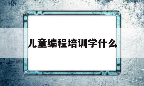 儿童编程培训学什么(儿童编程课程学什么)