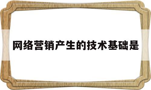 网络营销产生的技术基础是(网络营销产生的技术基础是什么)