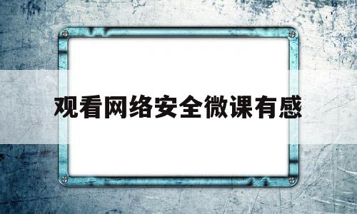 观看网络安全微课有感(观看网络安全微课有感300字)