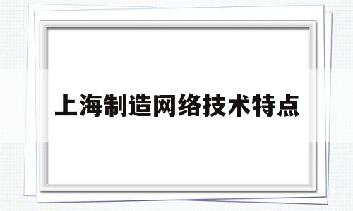 上海制造网络技术特点(上海网络技术有限公司是什么公司)