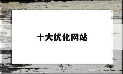 十大优化网站(优化网站公司哪家口碑好)