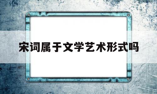 宋词属于文学艺术形式吗(宋词属于文学艺术形式吗为什么)