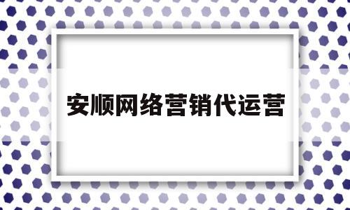 安顺网络营销代运营(安顺网络营销代运营招聘)