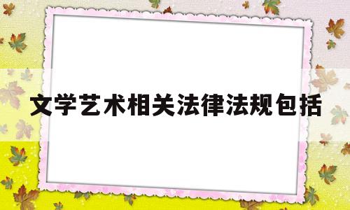 文学艺术相关法律法规包括(文学艺术相关法律法规包括哪些)