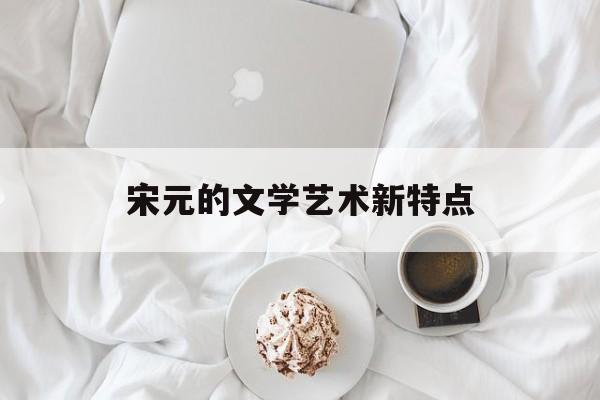 宋元的文学艺术新特点(宋元的文学艺术新特点是什么)