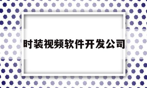 时装视频软件开发公司(时装视频软件开发公司排名)