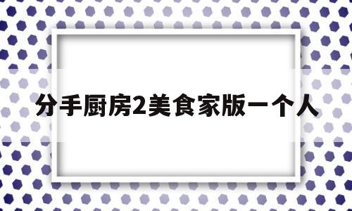 分手厨房2美食家版一个人(分手厨房美食家版有什么区别)