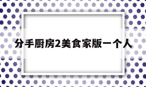 分手厨房2美食家版一个人(分手厨房美食家版有什么区别)