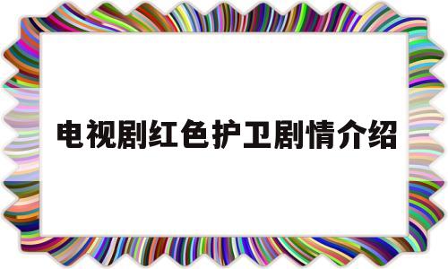 电视剧红色护卫剧情介绍(红色护卫演员表全部)