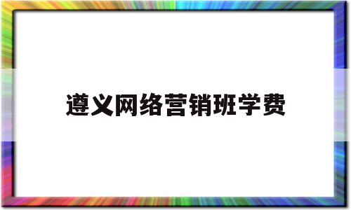 遵义网络营销班学费(遵义网络营销班学费多少钱)