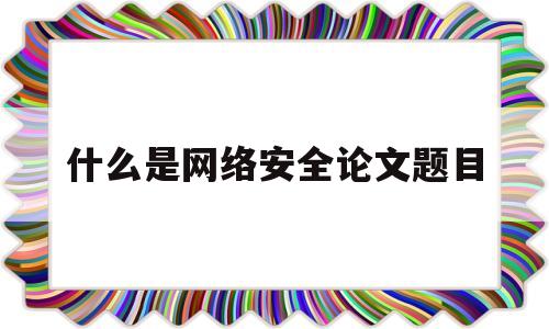 什么是网络安全论文题目(网络安全论文标题)