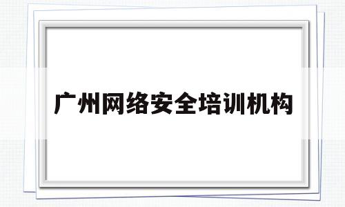 广州网络安全培训机构(广州网络安全培训机构有哪些)