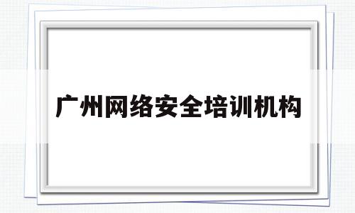 广州网络安全培训机构(广州网络安全培训机构有哪些)