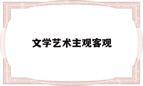 文学艺术主观客观(文学艺术主观客观是指)