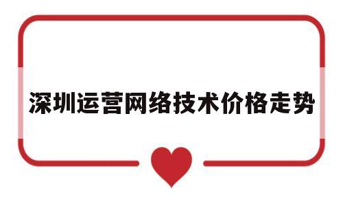 深圳运营网络技术价格走势(深圳运营网络技术价格走势分析)