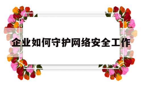 企业如何守护网络安全工作(企业如何守护网络安全工作内容)