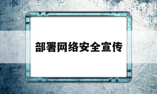 部署网络安全宣传(网络安全宣传实施方案)