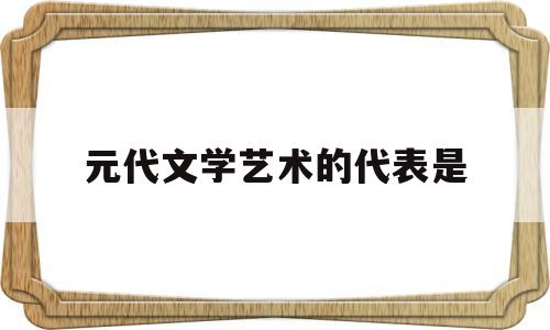 元代文学艺术的代表是(请问元代的代表性文学艺术形式是什么)