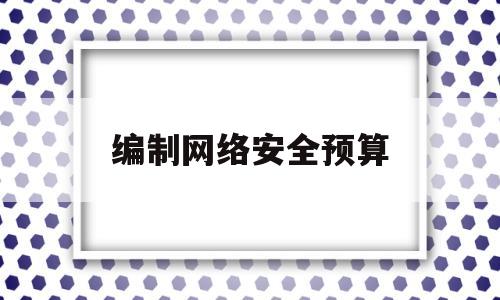 编制网络安全预算(网络安全预算包括哪些)