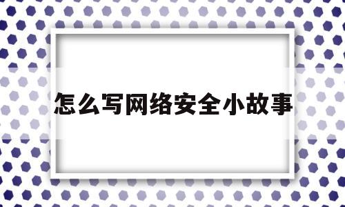 怎么写网络安全小故事(怎么写网络安全小故事作文)