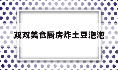 双双美食厨房炸土豆泡泡(土豆炸起泡怎么做)