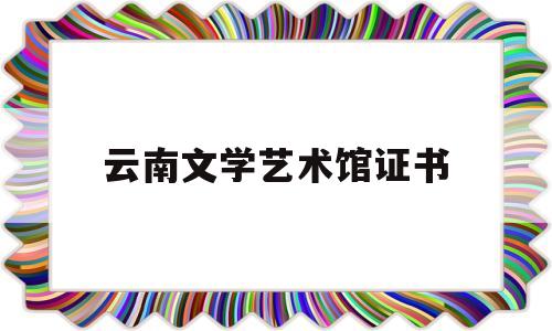 云南文学艺术馆证书(云南文学艺术馆馆长)