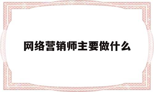 网络营销师主要做什么(网络营销师主要做什么的)