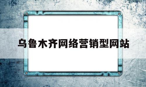 乌鲁木齐网络营销型网站(乌鲁木齐网络推广)