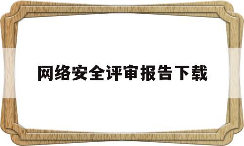 网络安全评审报告下载(网络安全评审会)