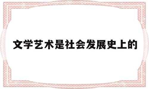 文学艺术是社会发展史上的(文学艺术发生的根源)