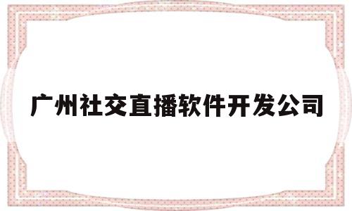 广州社交直播软件开发公司(广州最火社交软件)