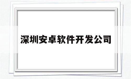 深圳安卓软件开发公司(深圳安卓开发工资)