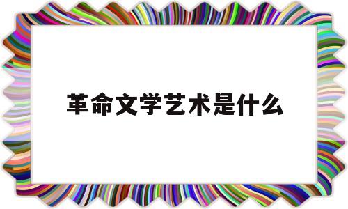 革命文学艺术是什么(革命文学的作用)