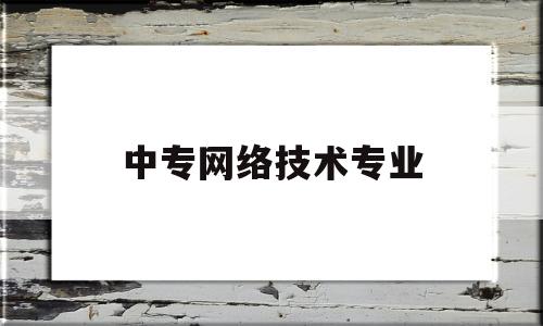 中专网络技术专业(中专网络技术专业可以从事教师吗女生)