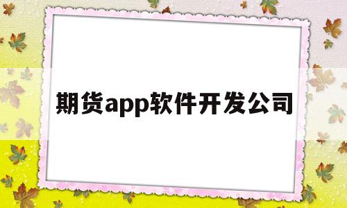 期货app软件开发公司(期货app软件开发公司有哪些)